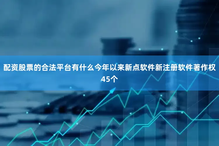 配资股票的合法平台有什么今年以来新点软件新注册软件著作权45个