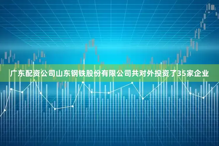 广东配资公司山东钢铁股份有限公司共对外投资了35家企业