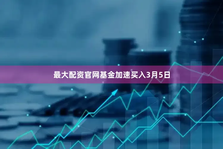 最大配资官网基金加速买入3月5日