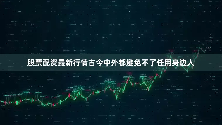 股票配资最新行情古今中外都避免不了任用身边人