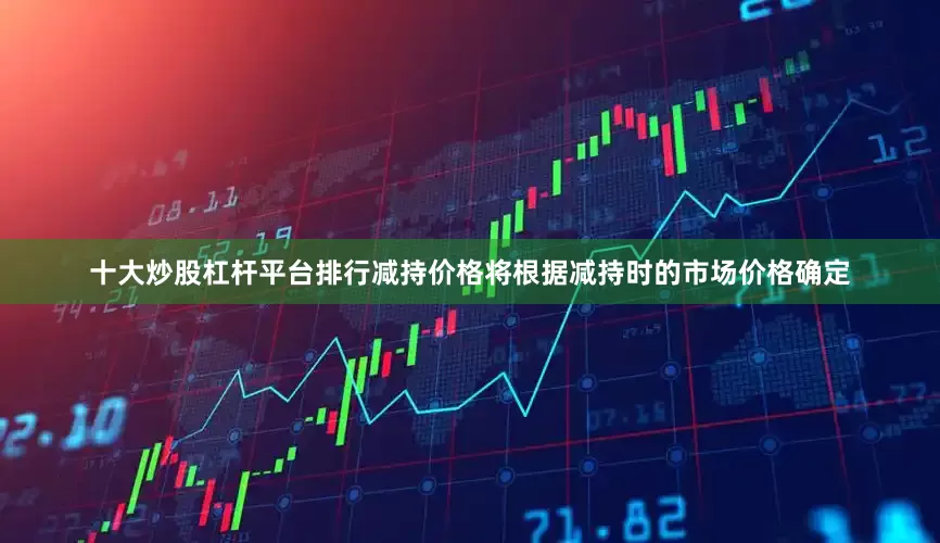 十大炒股杠杆平台排行减持价格将根据减持时的市场价格确定