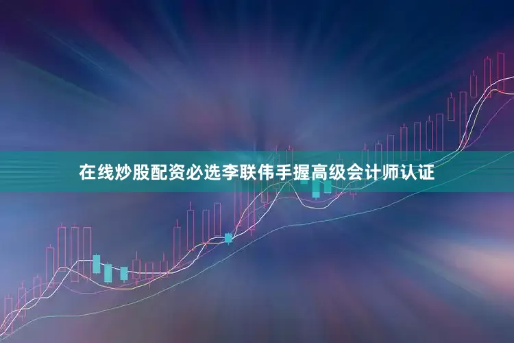 在线炒股配资必选李联伟手握高级会计师认证