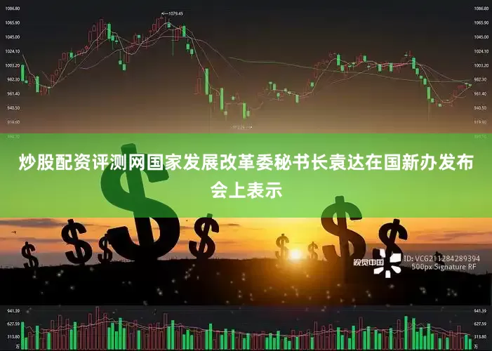炒股配资评测网国家发展改革委秘书长袁达在国新办发布会上表示