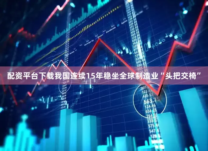 配资平台下载我国连续15年稳坐全球制造业“头把交椅”