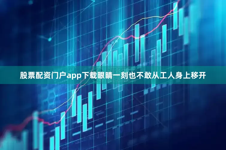 股票配资门户app下载眼睛一刻也不敢从工人身上移开