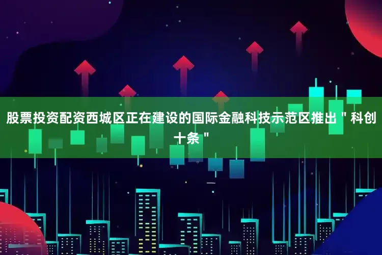 股票投资配资西城区正在建设的国际金融科技示范区推出＂科创十条＂