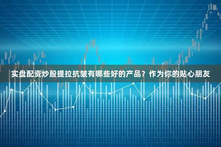 实盘配资炒股提拉抗皱有哪些好的产品？作为你的贴心朋友