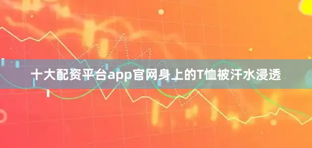 十大配资平台app官网身上的T恤被汗水浸透