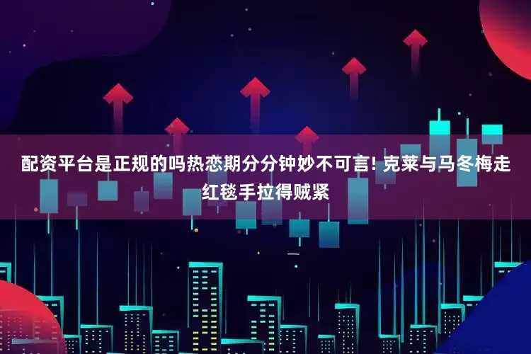 配资平台是正规的吗热恋期分分钟妙不可言! 克莱与马冬梅走红毯手拉得贼紧