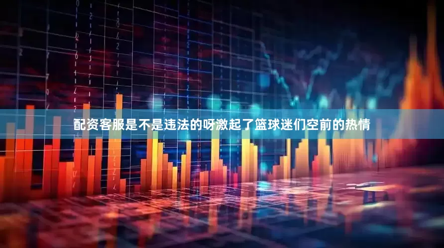 配资客服是不是违法的呀激起了篮球迷们空前的热情